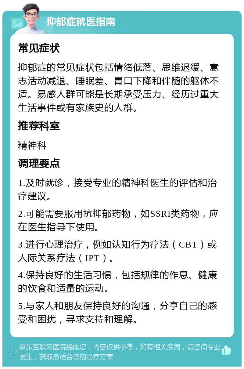 抑郁症就医指南 常见症状 抑郁症的常见症状包括情绪低落、思维迟缓、意志活动减退、睡眠差、胃口下降和伴随的躯体不适。易感人群可能是长期承受压力、经历过重大生活事件或有家族史的人群。 推荐科室 精神科 调理要点 1.及时就诊，接受专业的精神科医生的评估和治疗建议。 2.可能需要服用抗抑郁药物，如SSRI类药物，应在医生指导下使用。 3.进行心理治疗，例如认知行为疗法（CBT）或人际关系疗法（IPT）。 4.保持良好的生活习惯，包括规律的作息、健康的饮食和适量的运动。 5.与家人和朋友保持良好的沟通，分享自己的感受和困扰，寻求支持和理解。