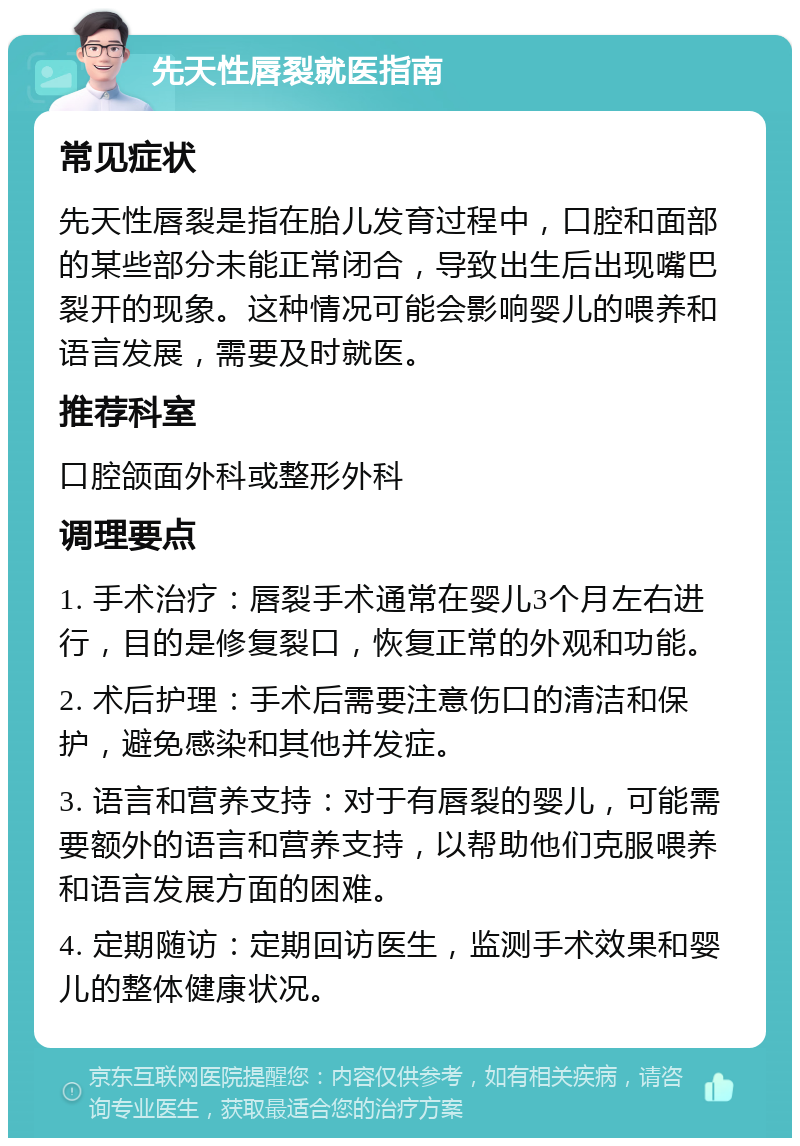 先天性唇裂就医指南 常见症状 先天性唇裂是指在胎儿发育过程中，口腔和面部的某些部分未能正常闭合，导致出生后出现嘴巴裂开的现象。这种情况可能会影响婴儿的喂养和语言发展，需要及时就医。 推荐科室 口腔颌面外科或整形外科 调理要点 1. 手术治疗：唇裂手术通常在婴儿3个月左右进行，目的是修复裂口，恢复正常的外观和功能。 2. 术后护理：手术后需要注意伤口的清洁和保护，避免感染和其他并发症。 3. 语言和营养支持：对于有唇裂的婴儿，可能需要额外的语言和营养支持，以帮助他们克服喂养和语言发展方面的困难。 4. 定期随访：定期回访医生，监测手术效果和婴儿的整体健康状况。