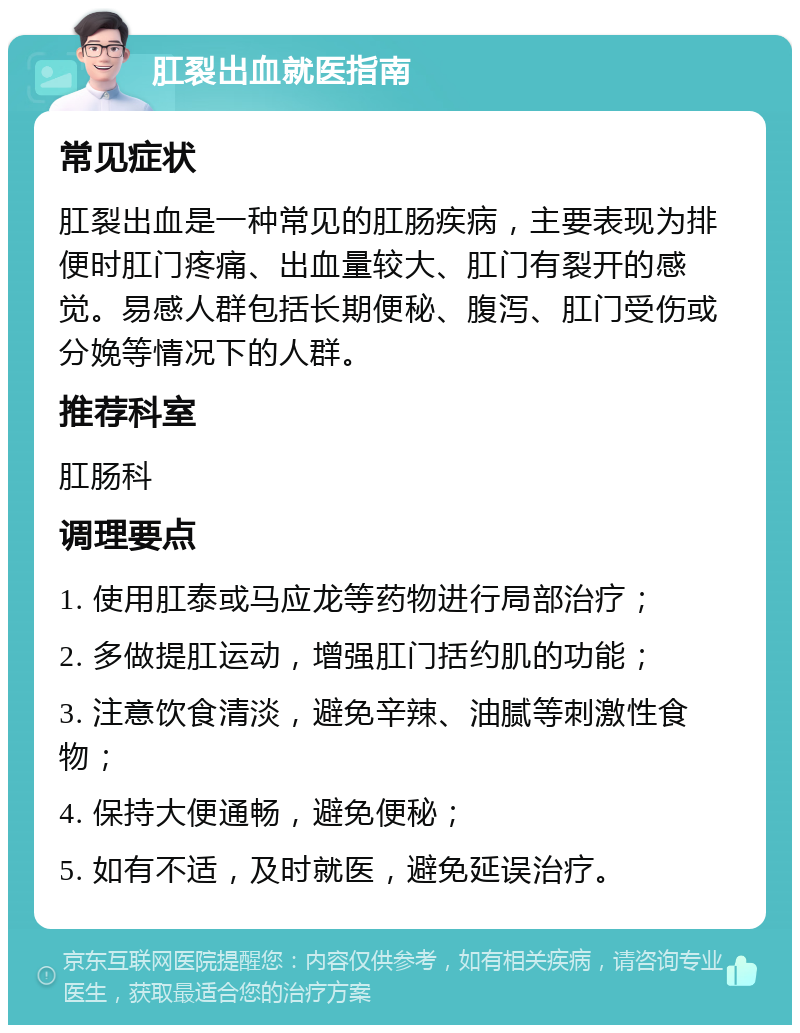 肛裂出血就医指南 常见症状 肛裂出血是一种常见的肛肠疾病，主要表现为排便时肛门疼痛、出血量较大、肛门有裂开的感觉。易感人群包括长期便秘、腹泻、肛门受伤或分娩等情况下的人群。 推荐科室 肛肠科 调理要点 1. 使用肛泰或马应龙等药物进行局部治疗； 2. 多做提肛运动，增强肛门括约肌的功能； 3. 注意饮食清淡，避免辛辣、油腻等刺激性食物； 4. 保持大便通畅，避免便秘； 5. 如有不适，及时就医，避免延误治疗。