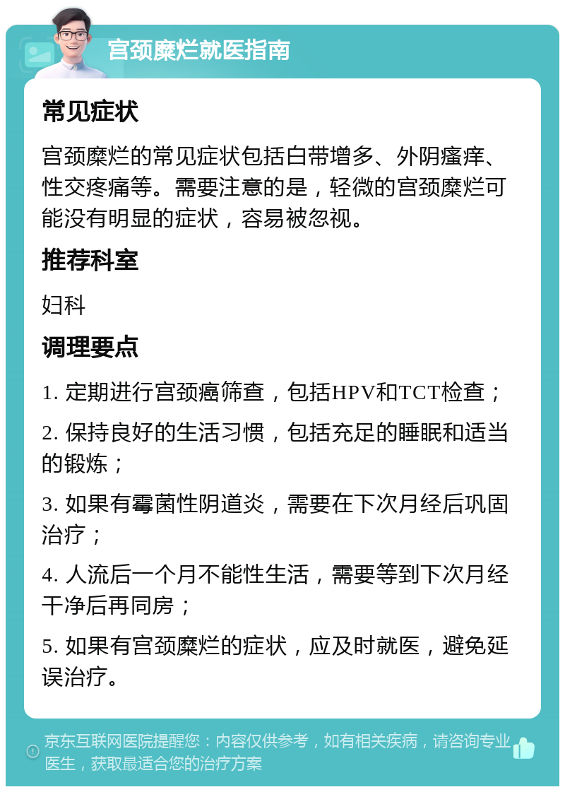 宫颈糜烂就医指南 常见症状 宫颈糜烂的常见症状包括白带增多、外阴瘙痒、性交疼痛等。需要注意的是，轻微的宫颈糜烂可能没有明显的症状，容易被忽视。 推荐科室 妇科 调理要点 1. 定期进行宫颈癌筛查，包括HPV和TCT检查； 2. 保持良好的生活习惯，包括充足的睡眠和适当的锻炼； 3. 如果有霉菌性阴道炎，需要在下次月经后巩固治疗； 4. 人流后一个月不能性生活，需要等到下次月经干净后再同房； 5. 如果有宫颈糜烂的症状，应及时就医，避免延误治疗。