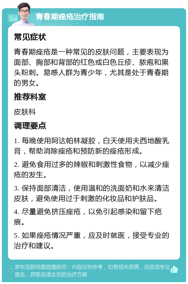 青春期痤疮治疗指南 常见症状 青春期痤疮是一种常见的皮肤问题，主要表现为面部、胸部和背部的红色或白色丘疹、脓疱和黑头粉刺。易感人群为青少年，尤其是处于青春期的男女。 推荐科室 皮肤科 调理要点 1. 每晚使用阿达帕林凝胶，白天使用夫西地酸乳膏，帮助消除痤疮和预防新的痤疮形成。 2. 避免食用过多的辣椒和刺激性食物，以减少痤疮的发生。 3. 保持面部清洁，使用温和的洗面奶和水来清洁皮肤，避免使用过于刺激的化妆品和护肤品。 4. 尽量避免挤压痤疮，以免引起感染和留下疤痕。 5. 如果痤疮情况严重，应及时就医，接受专业的治疗和建议。