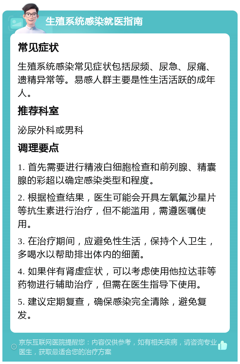 生殖系统感染就医指南 常见症状 生殖系统感染常见症状包括尿频、尿急、尿痛、遗精异常等。易感人群主要是性生活活跃的成年人。 推荐科室 泌尿外科或男科 调理要点 1. 首先需要进行精液白细胞检查和前列腺、精囊腺的彩超以确定感染类型和程度。 2. 根据检查结果，医生可能会开具左氧氟沙星片等抗生素进行治疗，但不能滥用，需遵医嘱使用。 3. 在治疗期间，应避免性生活，保持个人卫生，多喝水以帮助排出体内的细菌。 4. 如果伴有肾虚症状，可以考虑使用他拉达菲等药物进行辅助治疗，但需在医生指导下使用。 5. 建议定期复查，确保感染完全清除，避免复发。