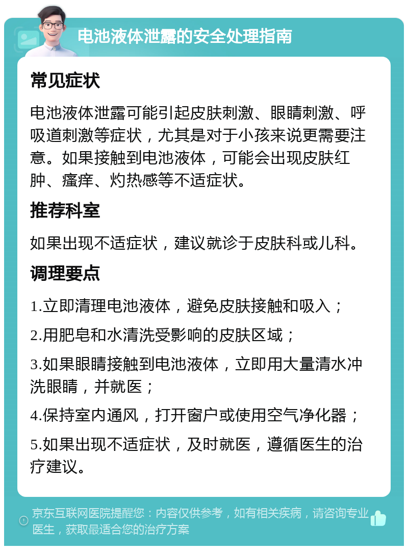 电池液体泄露的安全处理指南 常见症状 电池液体泄露可能引起皮肤刺激、眼睛刺激、呼吸道刺激等症状，尤其是对于小孩来说更需要注意。如果接触到电池液体，可能会出现皮肤红肿、瘙痒、灼热感等不适症状。 推荐科室 如果出现不适症状，建议就诊于皮肤科或儿科。 调理要点 1.立即清理电池液体，避免皮肤接触和吸入； 2.用肥皂和水清洗受影响的皮肤区域； 3.如果眼睛接触到电池液体，立即用大量清水冲洗眼睛，并就医； 4.保持室内通风，打开窗户或使用空气净化器； 5.如果出现不适症状，及时就医，遵循医生的治疗建议。