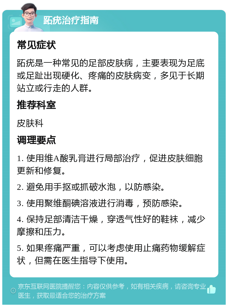 跖疣治疗指南 常见症状 跖疣是一种常见的足部皮肤病，主要表现为足底或足趾出现硬化、疼痛的皮肤病变，多见于长期站立或行走的人群。 推荐科室 皮肤科 调理要点 1. 使用维A酸乳膏进行局部治疗，促进皮肤细胞更新和修复。 2. 避免用手抠或抓破水泡，以防感染。 3. 使用聚维酮碘溶液进行消毒，预防感染。 4. 保持足部清洁干燥，穿透气性好的鞋袜，减少摩擦和压力。 5. 如果疼痛严重，可以考虑使用止痛药物缓解症状，但需在医生指导下使用。