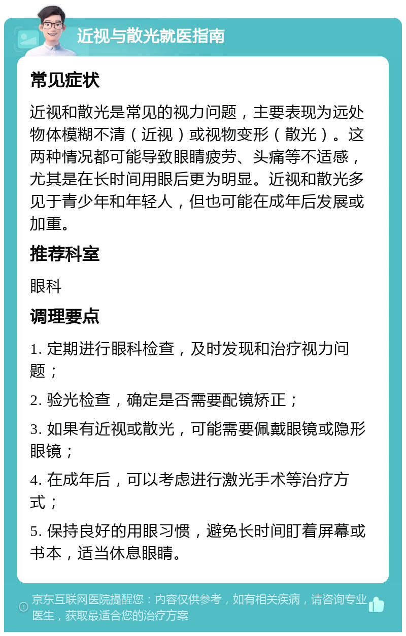 近视与散光就医指南 常见症状 近视和散光是常见的视力问题，主要表现为远处物体模糊不清（近视）或视物变形（散光）。这两种情况都可能导致眼睛疲劳、头痛等不适感，尤其是在长时间用眼后更为明显。近视和散光多见于青少年和年轻人，但也可能在成年后发展或加重。 推荐科室 眼科 调理要点 1. 定期进行眼科检查，及时发现和治疗视力问题； 2. 验光检查，确定是否需要配镜矫正； 3. 如果有近视或散光，可能需要佩戴眼镜或隐形眼镜； 4. 在成年后，可以考虑进行激光手术等治疗方式； 5. 保持良好的用眼习惯，避免长时间盯着屏幕或书本，适当休息眼睛。