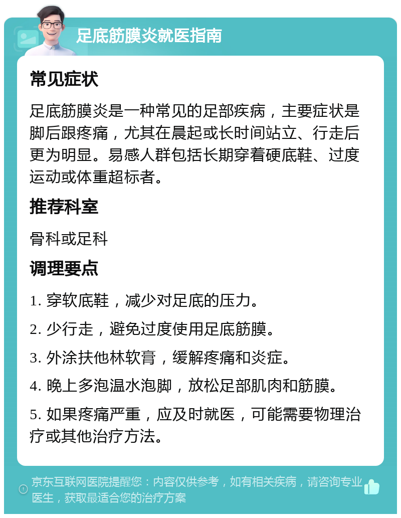 足底筋膜炎就医指南 常见症状 足底筋膜炎是一种常见的足部疾病，主要症状是脚后跟疼痛，尤其在晨起或长时间站立、行走后更为明显。易感人群包括长期穿着硬底鞋、过度运动或体重超标者。 推荐科室 骨科或足科 调理要点 1. 穿软底鞋，减少对足底的压力。 2. 少行走，避免过度使用足底筋膜。 3. 外涂扶他林软膏，缓解疼痛和炎症。 4. 晚上多泡温水泡脚，放松足部肌肉和筋膜。 5. 如果疼痛严重，应及时就医，可能需要物理治疗或其他治疗方法。