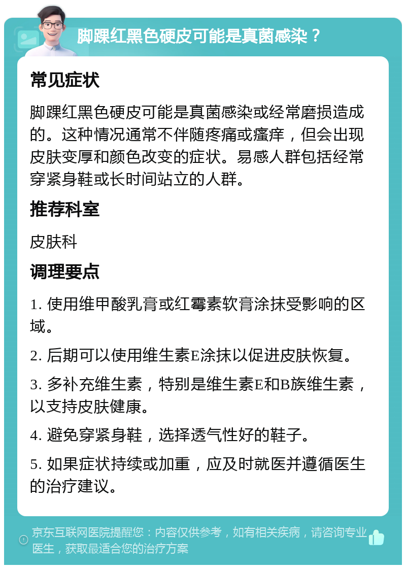 脚踝红黑色硬皮可能是真菌感染？ 常见症状 脚踝红黑色硬皮可能是真菌感染或经常磨损造成的。这种情况通常不伴随疼痛或瘙痒，但会出现皮肤变厚和颜色改变的症状。易感人群包括经常穿紧身鞋或长时间站立的人群。 推荐科室 皮肤科 调理要点 1. 使用维甲酸乳膏或红霉素软膏涂抹受影响的区域。 2. 后期可以使用维生素E涂抹以促进皮肤恢复。 3. 多补充维生素，特别是维生素E和B族维生素，以支持皮肤健康。 4. 避免穿紧身鞋，选择透气性好的鞋子。 5. 如果症状持续或加重，应及时就医并遵循医生的治疗建议。