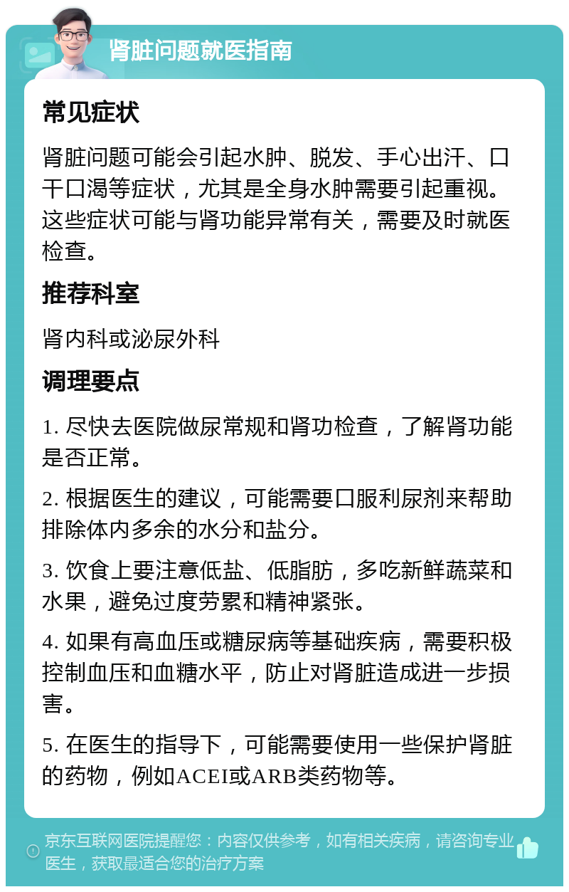 肾脏问题就医指南 常见症状 肾脏问题可能会引起水肿、脱发、手心出汗、口干口渴等症状，尤其是全身水肿需要引起重视。这些症状可能与肾功能异常有关，需要及时就医检查。 推荐科室 肾内科或泌尿外科 调理要点 1. 尽快去医院做尿常规和肾功检查，了解肾功能是否正常。 2. 根据医生的建议，可能需要口服利尿剂来帮助排除体内多余的水分和盐分。 3. 饮食上要注意低盐、低脂肪，多吃新鲜蔬菜和水果，避免过度劳累和精神紧张。 4. 如果有高血压或糖尿病等基础疾病，需要积极控制血压和血糖水平，防止对肾脏造成进一步损害。 5. 在医生的指导下，可能需要使用一些保护肾脏的药物，例如ACEI或ARB类药物等。