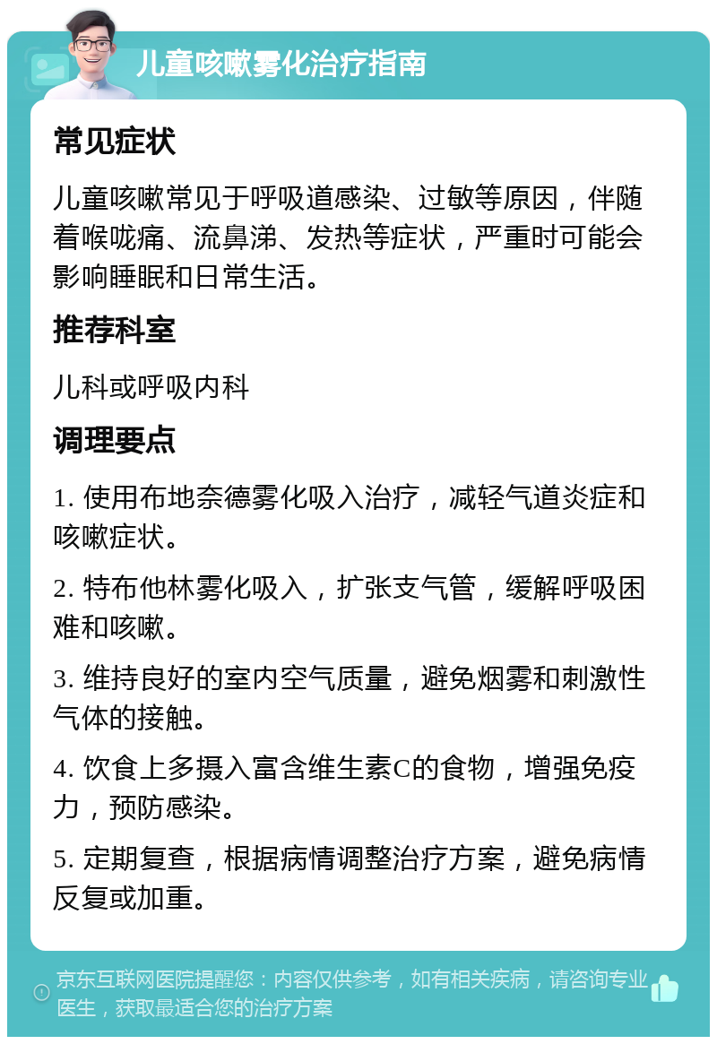 儿童咳嗽雾化治疗指南 常见症状 儿童咳嗽常见于呼吸道感染、过敏等原因，伴随着喉咙痛、流鼻涕、发热等症状，严重时可能会影响睡眠和日常生活。 推荐科室 儿科或呼吸内科 调理要点 1. 使用布地奈德雾化吸入治疗，减轻气道炎症和咳嗽症状。 2. 特布他林雾化吸入，扩张支气管，缓解呼吸困难和咳嗽。 3. 维持良好的室内空气质量，避免烟雾和刺激性气体的接触。 4. 饮食上多摄入富含维生素C的食物，增强免疫力，预防感染。 5. 定期复查，根据病情调整治疗方案，避免病情反复或加重。