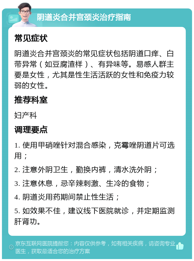 阴道炎合并宫颈炎治疗指南 常见症状 阴道炎合并宫颈炎的常见症状包括阴道口痒、白带异常（如豆腐渣样）、有异味等。易感人群主要是女性，尤其是性生活活跃的女性和免疫力较弱的女性。 推荐科室 妇产科 调理要点 1. 使用甲硝唑针对混合感染，克霉唑阴道片可选用； 2. 注意外阴卫生，勤换内裤，清水洗外阴； 3. 注意休息，忌辛辣刺激、生冷的食物； 4. 阴道炎用药期间禁止性生活； 5. 如效果不佳，建议线下医院就诊，并定期监测肝肾功。