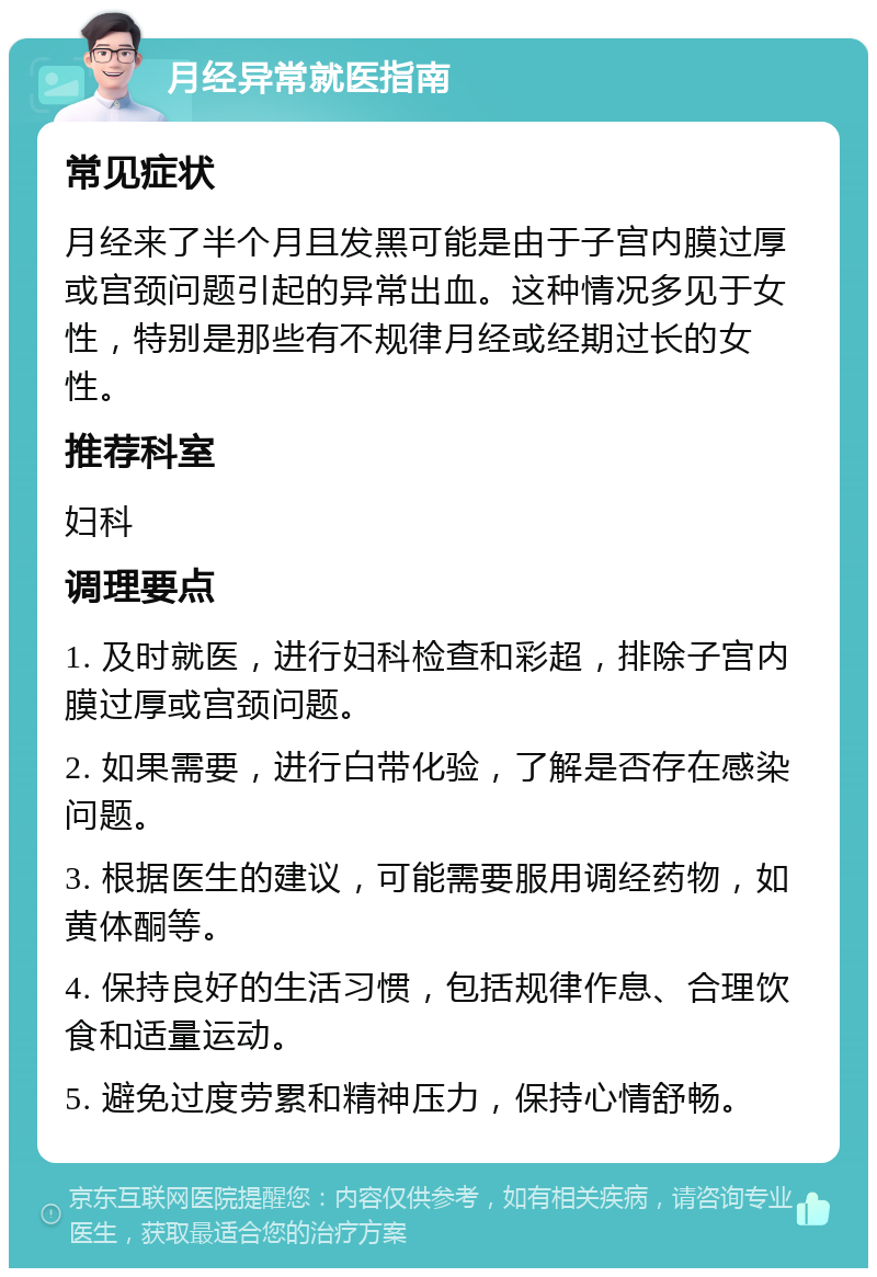 月经异常就医指南 常见症状 月经来了半个月且发黑可能是由于子宫内膜过厚或宫颈问题引起的异常出血。这种情况多见于女性，特别是那些有不规律月经或经期过长的女性。 推荐科室 妇科 调理要点 1. 及时就医，进行妇科检查和彩超，排除子宫内膜过厚或宫颈问题。 2. 如果需要，进行白带化验，了解是否存在感染问题。 3. 根据医生的建议，可能需要服用调经药物，如黄体酮等。 4. 保持良好的生活习惯，包括规律作息、合理饮食和适量运动。 5. 避免过度劳累和精神压力，保持心情舒畅。