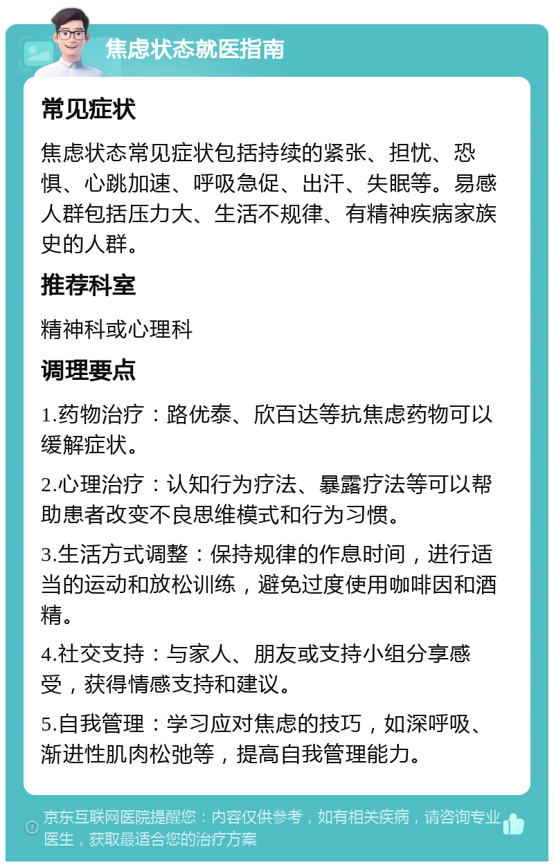 焦虑状态就医指南 常见症状 焦虑状态常见症状包括持续的紧张、担忧、恐惧、心跳加速、呼吸急促、出汗、失眠等。易感人群包括压力大、生活不规律、有精神疾病家族史的人群。 推荐科室 精神科或心理科 调理要点 1.药物治疗：路优泰、欣百达等抗焦虑药物可以缓解症状。 2.心理治疗：认知行为疗法、暴露疗法等可以帮助患者改变不良思维模式和行为习惯。 3.生活方式调整：保持规律的作息时间，进行适当的运动和放松训练，避免过度使用咖啡因和酒精。 4.社交支持：与家人、朋友或支持小组分享感受，获得情感支持和建议。 5.自我管理：学习应对焦虑的技巧，如深呼吸、渐进性肌肉松弛等，提高自我管理能力。