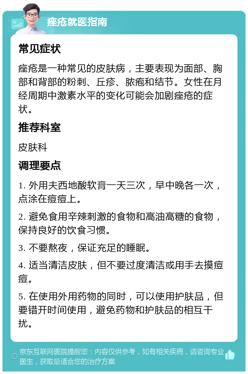 痤疮就医指南 常见症状 痤疮是一种常见的皮肤病，主要表现为面部、胸部和背部的粉刺、丘疹、脓疱和结节。女性在月经周期中激素水平的变化可能会加剧痤疮的症状。 推荐科室 皮肤科 调理要点 1. 外用夫西地酸软膏一天三次，早中晚各一次，点涂在痘痘上。 2. 避免食用辛辣刺激的食物和高油高糖的食物，保持良好的饮食习惯。 3. 不要熬夜，保证充足的睡眠。 4. 适当清洁皮肤，但不要过度清洁或用手去摸痘痘。 5. 在使用外用药物的同时，可以使用护肤品，但要错开时间使用，避免药物和护肤品的相互干扰。