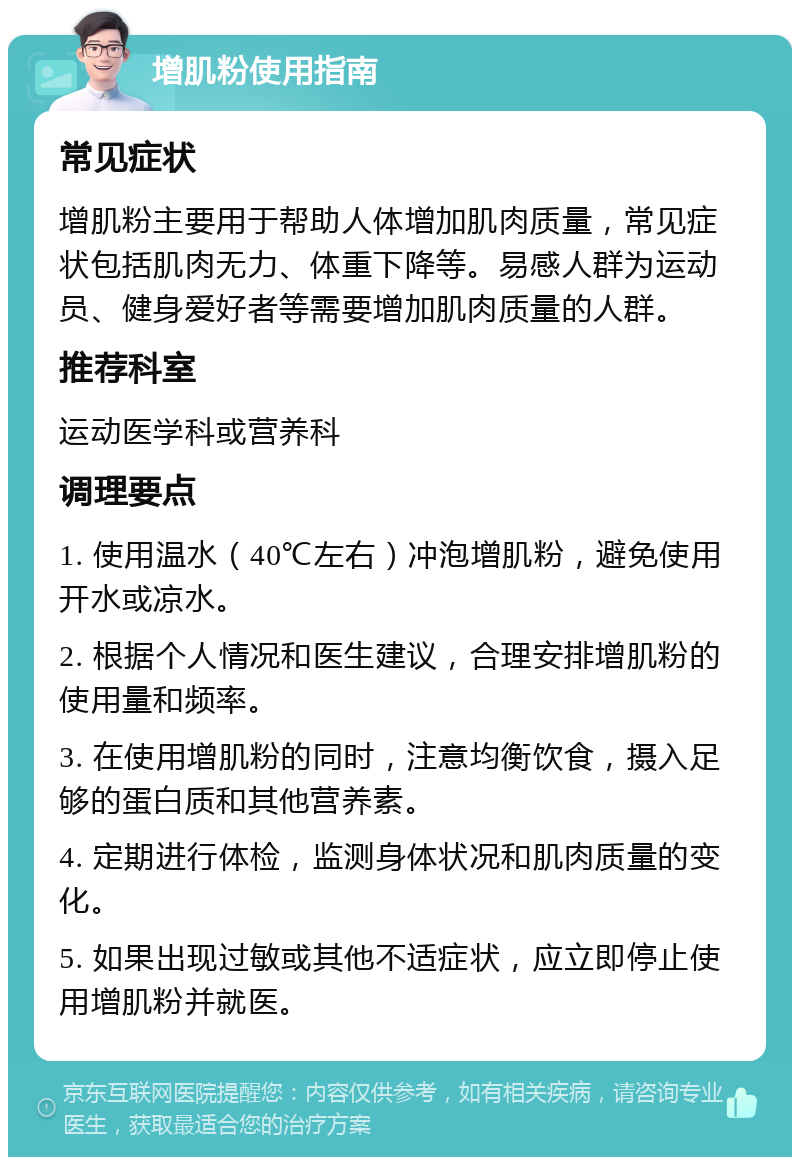 增肌粉使用指南 常见症状 增肌粉主要用于帮助人体增加肌肉质量，常见症状包括肌肉无力、体重下降等。易感人群为运动员、健身爱好者等需要增加肌肉质量的人群。 推荐科室 运动医学科或营养科 调理要点 1. 使用温水（40℃左右）冲泡增肌粉，避免使用开水或凉水。 2. 根据个人情况和医生建议，合理安排增肌粉的使用量和频率。 3. 在使用增肌粉的同时，注意均衡饮食，摄入足够的蛋白质和其他营养素。 4. 定期进行体检，监测身体状况和肌肉质量的变化。 5. 如果出现过敏或其他不适症状，应立即停止使用增肌粉并就医。