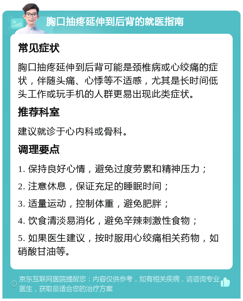 胸口抽疼延伸到后背的就医指南 常见症状 胸口抽疼延伸到后背可能是颈椎病或心绞痛的症状，伴随头痛、心悸等不适感，尤其是长时间低头工作或玩手机的人群更易出现此类症状。 推荐科室 建议就诊于心内科或骨科。 调理要点 1. 保持良好心情，避免过度劳累和精神压力； 2. 注意休息，保证充足的睡眠时间； 3. 适量运动，控制体重，避免肥胖； 4. 饮食清淡易消化，避免辛辣刺激性食物； 5. 如果医生建议，按时服用心绞痛相关药物，如硝酸甘油等。