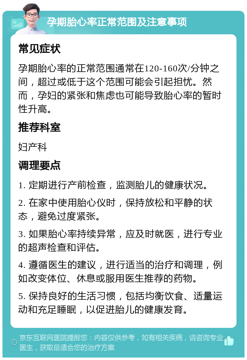 孕期胎心率正常范围及注意事项 常见症状 孕期胎心率的正常范围通常在120-160次/分钟之间，超过或低于这个范围可能会引起担忧。然而，孕妇的紧张和焦虑也可能导致胎心率的暂时性升高。 推荐科室 妇产科 调理要点 1. 定期进行产前检查，监测胎儿的健康状况。 2. 在家中使用胎心仪时，保持放松和平静的状态，避免过度紧张。 3. 如果胎心率持续异常，应及时就医，进行专业的超声检查和评估。 4. 遵循医生的建议，进行适当的治疗和调理，例如改变体位、休息或服用医生推荐的药物。 5. 保持良好的生活习惯，包括均衡饮食、适量运动和充足睡眠，以促进胎儿的健康发育。