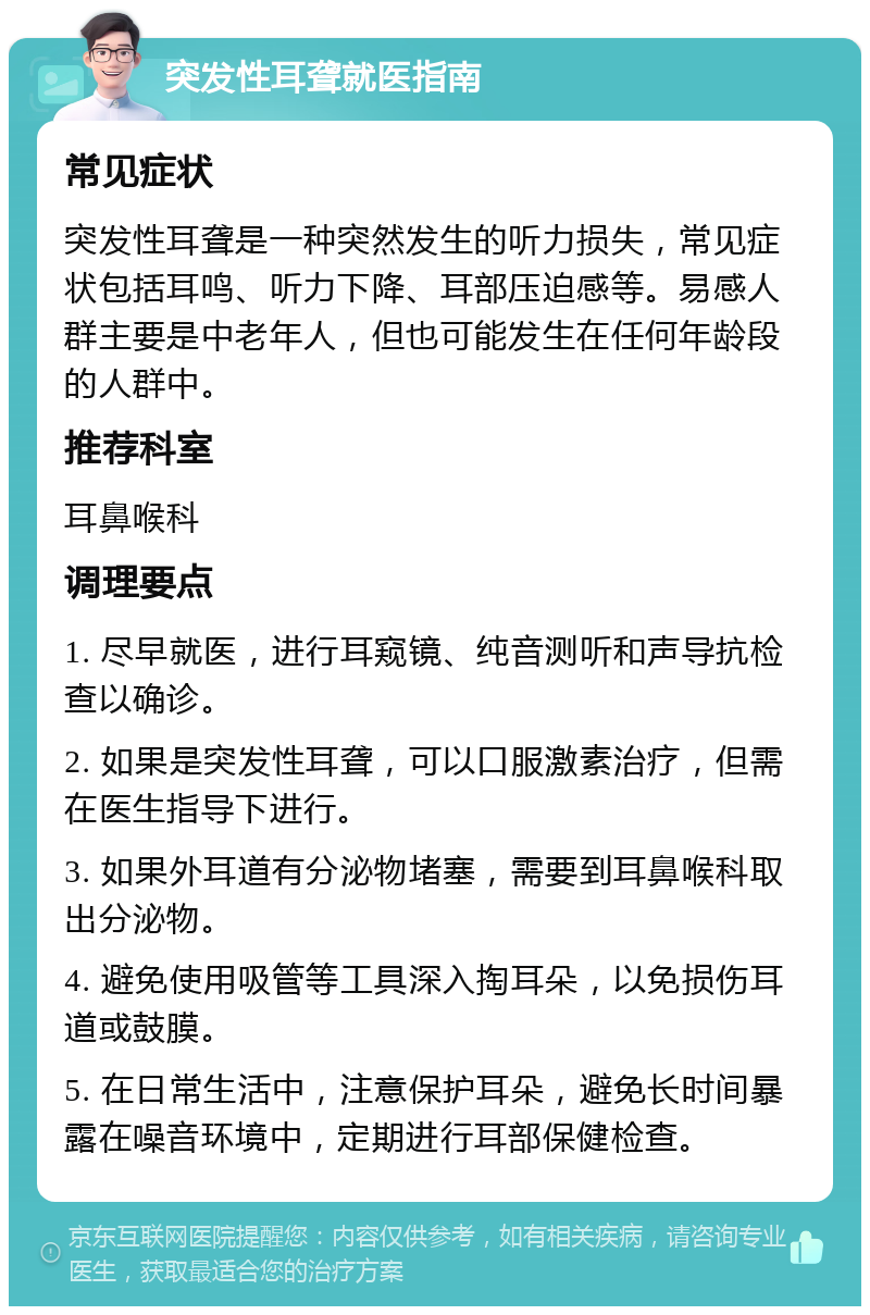 突发性耳聋就医指南 常见症状 突发性耳聋是一种突然发生的听力损失，常见症状包括耳鸣、听力下降、耳部压迫感等。易感人群主要是中老年人，但也可能发生在任何年龄段的人群中。 推荐科室 耳鼻喉科 调理要点 1. 尽早就医，进行耳窥镜、纯音测听和声导抗检查以确诊。 2. 如果是突发性耳聋，可以口服激素治疗，但需在医生指导下进行。 3. 如果外耳道有分泌物堵塞，需要到耳鼻喉科取出分泌物。 4. 避免使用吸管等工具深入掏耳朵，以免损伤耳道或鼓膜。 5. 在日常生活中，注意保护耳朵，避免长时间暴露在噪音环境中，定期进行耳部保健检查。