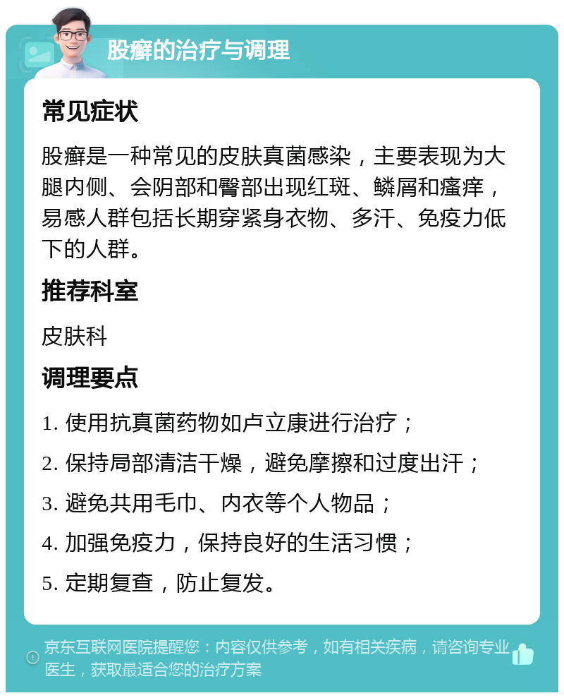 股癣的治疗与调理 常见症状 股癣是一种常见的皮肤真菌感染，主要表现为大腿内侧、会阴部和臀部出现红斑、鳞屑和瘙痒，易感人群包括长期穿紧身衣物、多汗、免疫力低下的人群。 推荐科室 皮肤科 调理要点 1. 使用抗真菌药物如卢立康进行治疗； 2. 保持局部清洁干燥，避免摩擦和过度出汗； 3. 避免共用毛巾、内衣等个人物品； 4. 加强免疫力，保持良好的生活习惯； 5. 定期复查，防止复发。