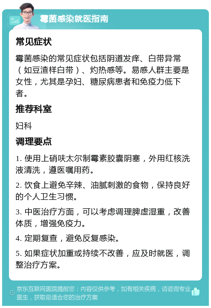 霉菌感染就医指南 常见症状 霉菌感染的常见症状包括阴道发痒、白带异常（如豆渣样白带）、灼热感等。易感人群主要是女性，尤其是孕妇、糖尿病患者和免疫力低下者。 推荐科室 妇科 调理要点 1. 使用上硝呋太尔制霉素胶囊阴塞，外用红核洗液清洗，遵医嘱用药。 2. 饮食上避免辛辣、油腻刺激的食物，保持良好的个人卫生习惯。 3. 中医治疗方面，可以考虑调理脾虚湿重，改善体质，增强免疫力。 4. 定期复查，避免反复感染。 5. 如果症状加重或持续不改善，应及时就医，调整治疗方案。