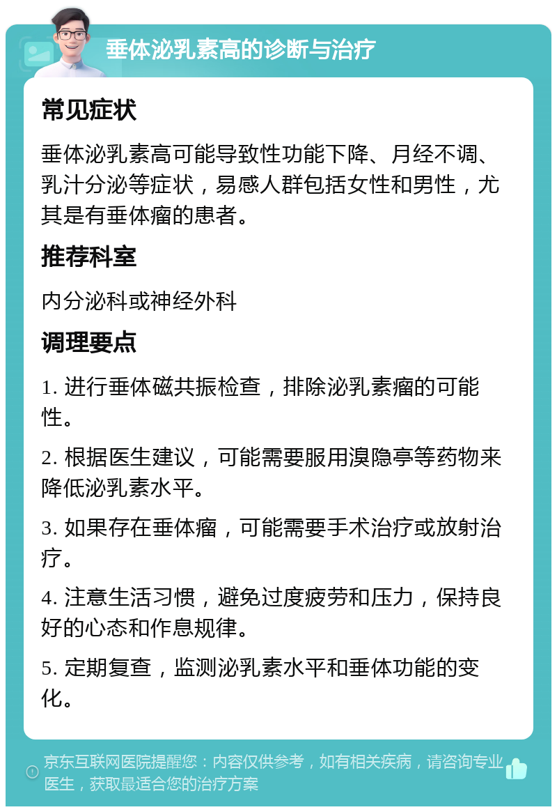 垂体泌乳素高的诊断与治疗 常见症状 垂体泌乳素高可能导致性功能下降、月经不调、乳汁分泌等症状，易感人群包括女性和男性，尤其是有垂体瘤的患者。 推荐科室 内分泌科或神经外科 调理要点 1. 进行垂体磁共振检查，排除泌乳素瘤的可能性。 2. 根据医生建议，可能需要服用溴隐亭等药物来降低泌乳素水平。 3. 如果存在垂体瘤，可能需要手术治疗或放射治疗。 4. 注意生活习惯，避免过度疲劳和压力，保持良好的心态和作息规律。 5. 定期复查，监测泌乳素水平和垂体功能的变化。