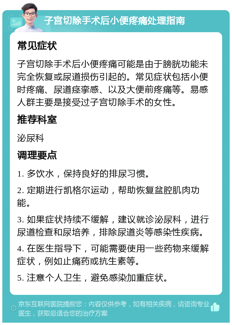 子宫切除手术后小便疼痛处理指南 常见症状 子宫切除手术后小便疼痛可能是由于膀胱功能未完全恢复或尿道损伤引起的。常见症状包括小便时疼痛、尿道痉挛感、以及大便前疼痛等。易感人群主要是接受过子宫切除手术的女性。 推荐科室 泌尿科 调理要点 1. 多饮水，保持良好的排尿习惯。 2. 定期进行凯格尔运动，帮助恢复盆腔肌肉功能。 3. 如果症状持续不缓解，建议就诊泌尿科，进行尿道检查和尿培养，排除尿道炎等感染性疾病。 4. 在医生指导下，可能需要使用一些药物来缓解症状，例如止痛药或抗生素等。 5. 注意个人卫生，避免感染加重症状。