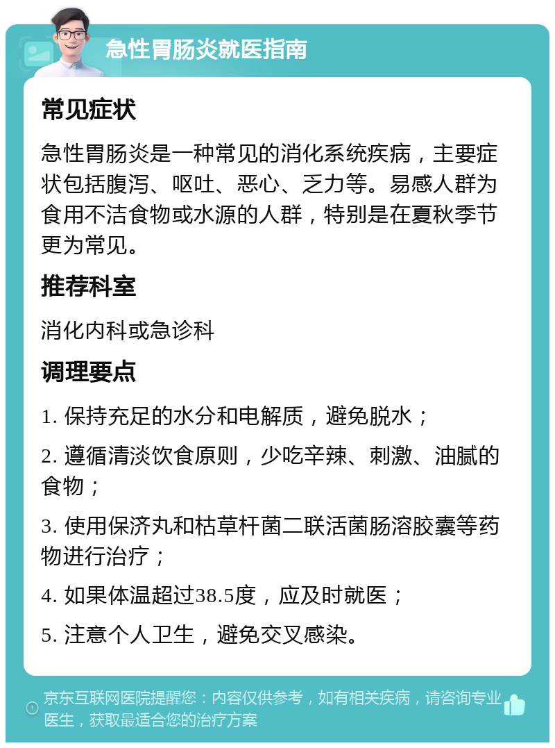 急性胃肠炎就医指南 常见症状 急性胃肠炎是一种常见的消化系统疾病，主要症状包括腹泻、呕吐、恶心、乏力等。易感人群为食用不洁食物或水源的人群，特别是在夏秋季节更为常见。 推荐科室 消化内科或急诊科 调理要点 1. 保持充足的水分和电解质，避免脱水； 2. 遵循清淡饮食原则，少吃辛辣、刺激、油腻的食物； 3. 使用保济丸和枯草杆菌二联活菌肠溶胶囊等药物进行治疗； 4. 如果体温超过38.5度，应及时就医； 5. 注意个人卫生，避免交叉感染。