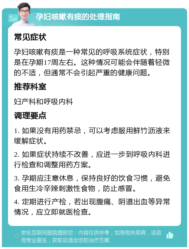 孕妇咳嗽有痰的处理指南 常见症状 孕妇咳嗽有痰是一种常见的呼吸系统症状，特别是在孕期17周左右。这种情况可能会伴随着轻微的不适，但通常不会引起严重的健康问题。 推荐科室 妇产科和呼吸内科 调理要点 1. 如果没有用药禁忌，可以考虑服用鲜竹沥液来缓解症状。 2. 如果症状持续不改善，应进一步到呼吸内科进行检查和调整用药方案。 3. 孕期应注意休息，保持良好的饮食习惯，避免食用生冷辛辣刺激性食物，防止感冒。 4. 定期进行产检，若出现腹痛、阴道出血等异常情况，应立即就医检查。