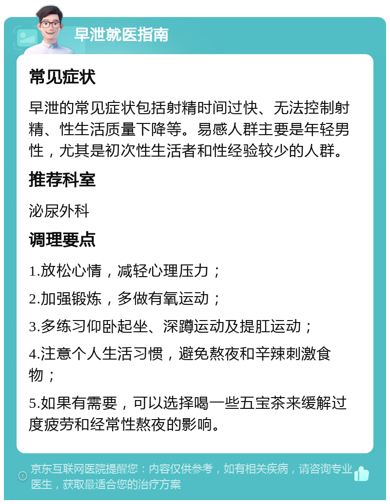 早泄就医指南 常见症状 早泄的常见症状包括射精时间过快、无法控制射精、性生活质量下降等。易感人群主要是年轻男性，尤其是初次性生活者和性经验较少的人群。 推荐科室 泌尿外科 调理要点 1.放松心情，减轻心理压力； 2.加强锻炼，多做有氧运动； 3.多练习仰卧起坐、深蹲运动及提肛运动； 4.注意个人生活习惯，避免熬夜和辛辣刺激食物； 5.如果有需要，可以选择喝一些五宝茶来缓解过度疲劳和经常性熬夜的影响。