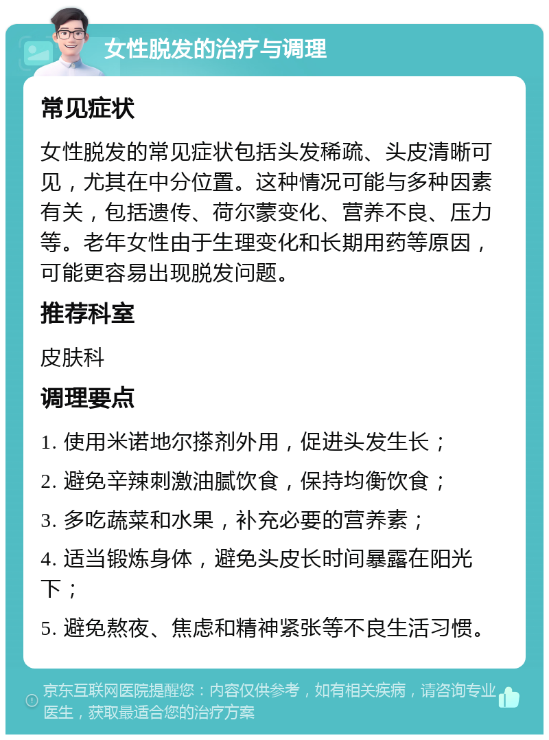 女性脱发的治疗与调理 常见症状 女性脱发的常见症状包括头发稀疏、头皮清晰可见，尤其在中分位置。这种情况可能与多种因素有关，包括遗传、荷尔蒙变化、营养不良、压力等。老年女性由于生理变化和长期用药等原因，可能更容易出现脱发问题。 推荐科室 皮肤科 调理要点 1. 使用米诺地尔搽剂外用，促进头发生长； 2. 避免辛辣刺激油腻饮食，保持均衡饮食； 3. 多吃蔬菜和水果，补充必要的营养素； 4. 适当锻炼身体，避免头皮长时间暴露在阳光下； 5. 避免熬夜、焦虑和精神紧张等不良生活习惯。