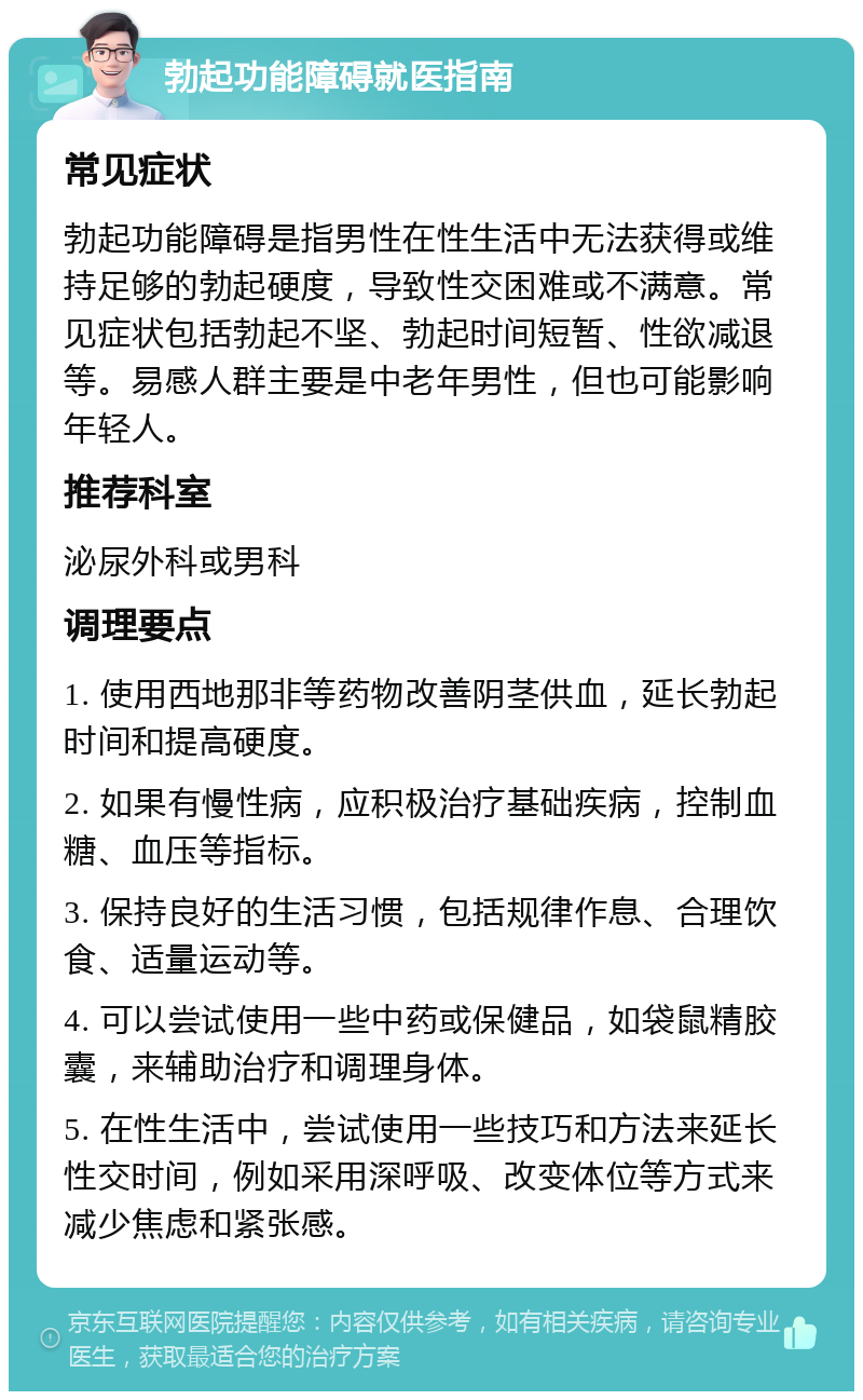 勃起功能障碍就医指南 常见症状 勃起功能障碍是指男性在性生活中无法获得或维持足够的勃起硬度，导致性交困难或不满意。常见症状包括勃起不坚、勃起时间短暂、性欲减退等。易感人群主要是中老年男性，但也可能影响年轻人。 推荐科室 泌尿外科或男科 调理要点 1. 使用西地那非等药物改善阴茎供血，延长勃起时间和提高硬度。 2. 如果有慢性病，应积极治疗基础疾病，控制血糖、血压等指标。 3. 保持良好的生活习惯，包括规律作息、合理饮食、适量运动等。 4. 可以尝试使用一些中药或保健品，如袋鼠精胶囊，来辅助治疗和调理身体。 5. 在性生活中，尝试使用一些技巧和方法来延长性交时间，例如采用深呼吸、改变体位等方式来减少焦虑和紧张感。