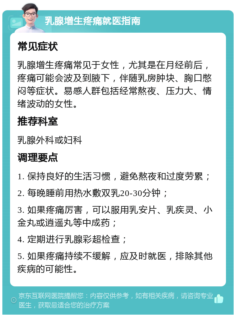 乳腺增生疼痛就医指南 常见症状 乳腺增生疼痛常见于女性，尤其是在月经前后，疼痛可能会波及到腋下，伴随乳房肿块、胸口憋闷等症状。易感人群包括经常熬夜、压力大、情绪波动的女性。 推荐科室 乳腺外科或妇科 调理要点 1. 保持良好的生活习惯，避免熬夜和过度劳累； 2. 每晚睡前用热水敷双乳20-30分钟； 3. 如果疼痛厉害，可以服用乳安片、乳疾灵、小金丸或逍遥丸等中成药； 4. 定期进行乳腺彩超检查； 5. 如果疼痛持续不缓解，应及时就医，排除其他疾病的可能性。