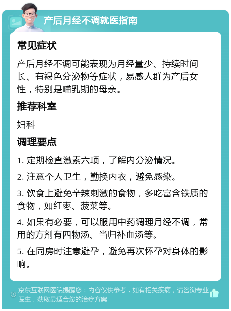 产后月经不调就医指南 常见症状 产后月经不调可能表现为月经量少、持续时间长、有褐色分泌物等症状，易感人群为产后女性，特别是哺乳期的母亲。 推荐科室 妇科 调理要点 1. 定期检查激素六项，了解内分泌情况。 2. 注意个人卫生，勤换内衣，避免感染。 3. 饮食上避免辛辣刺激的食物，多吃富含铁质的食物，如红枣、菠菜等。 4. 如果有必要，可以服用中药调理月经不调，常用的方剂有四物汤、当归补血汤等。 5. 在同房时注意避孕，避免再次怀孕对身体的影响。