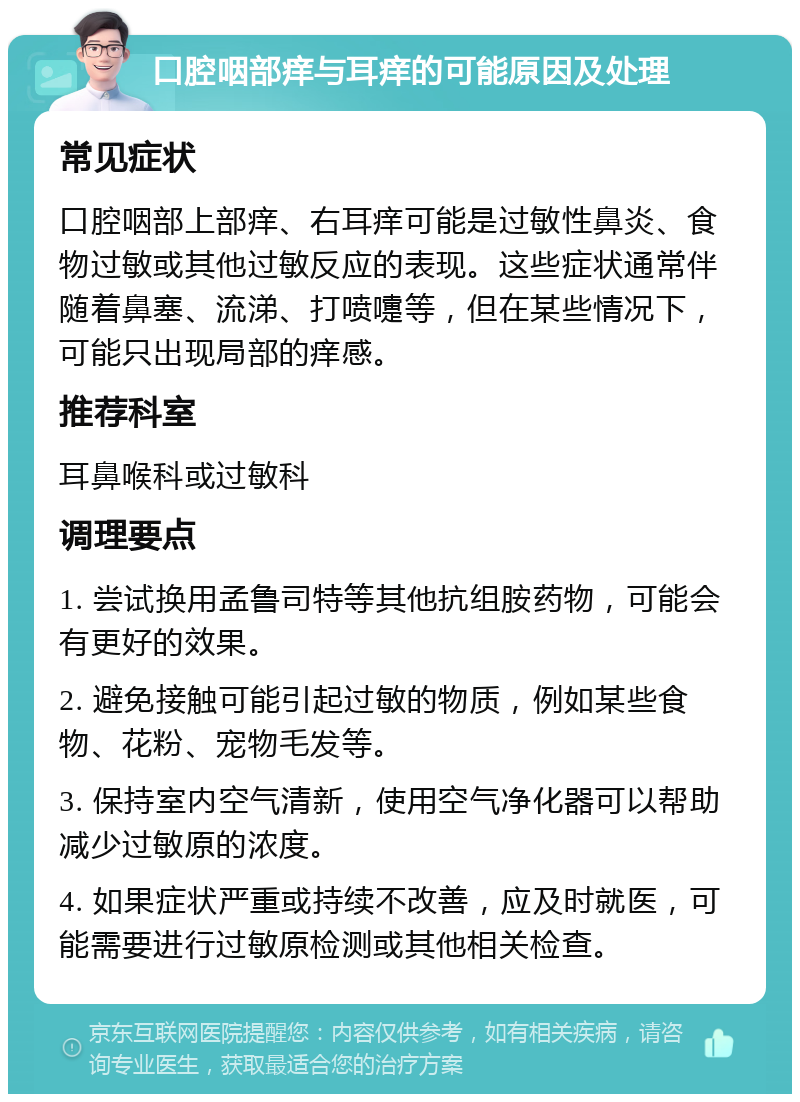 口腔咽部痒与耳痒的可能原因及处理 常见症状 口腔咽部上部痒、右耳痒可能是过敏性鼻炎、食物过敏或其他过敏反应的表现。这些症状通常伴随着鼻塞、流涕、打喷嚏等，但在某些情况下，可能只出现局部的痒感。 推荐科室 耳鼻喉科或过敏科 调理要点 1. 尝试换用孟鲁司特等其他抗组胺药物，可能会有更好的效果。 2. 避免接触可能引起过敏的物质，例如某些食物、花粉、宠物毛发等。 3. 保持室内空气清新，使用空气净化器可以帮助减少过敏原的浓度。 4. 如果症状严重或持续不改善，应及时就医，可能需要进行过敏原检测或其他相关检查。