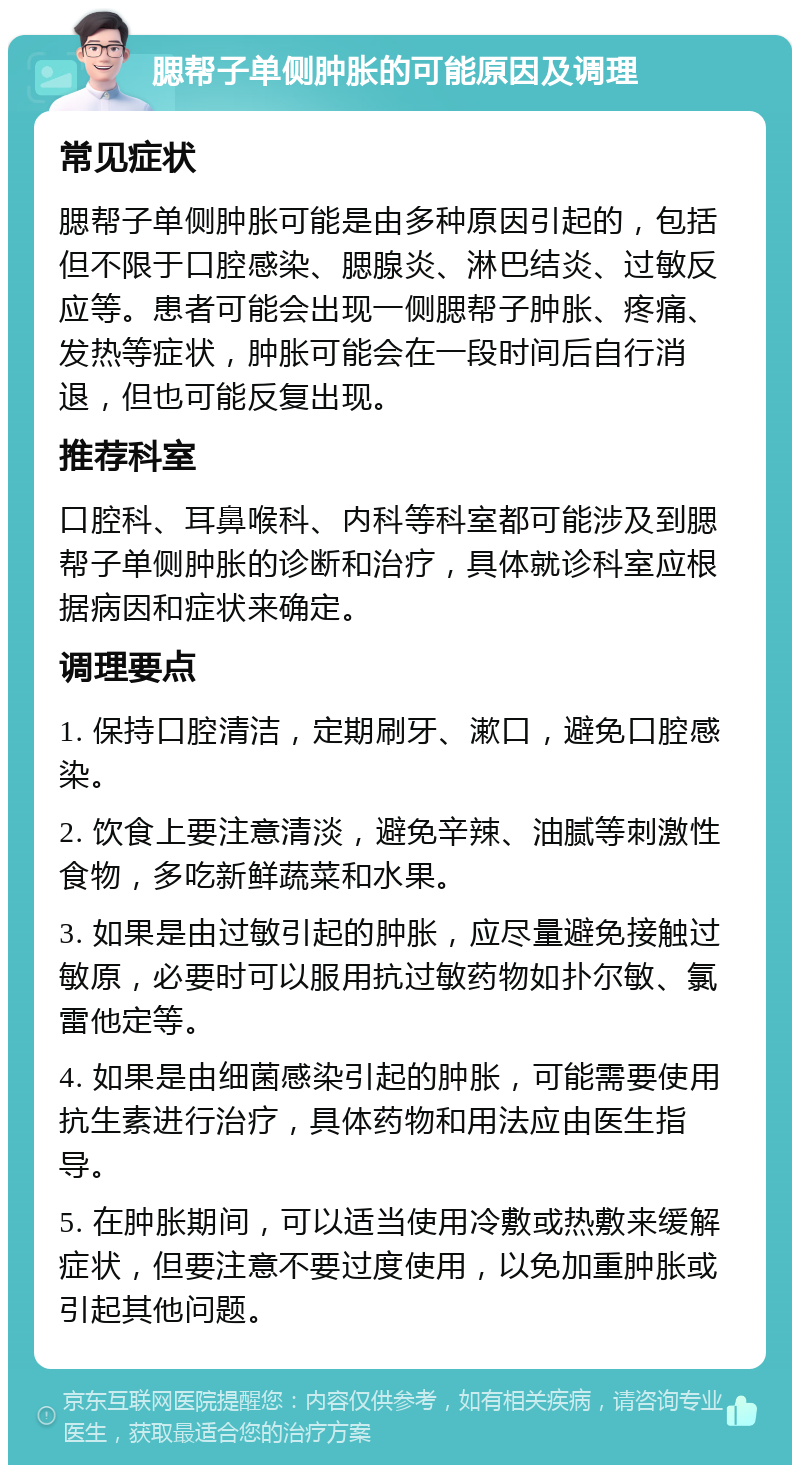 腮帮子单侧肿胀的可能原因及调理 常见症状 腮帮子单侧肿胀可能是由多种原因引起的，包括但不限于口腔感染、腮腺炎、淋巴结炎、过敏反应等。患者可能会出现一侧腮帮子肿胀、疼痛、发热等症状，肿胀可能会在一段时间后自行消退，但也可能反复出现。 推荐科室 口腔科、耳鼻喉科、内科等科室都可能涉及到腮帮子单侧肿胀的诊断和治疗，具体就诊科室应根据病因和症状来确定。 调理要点 1. 保持口腔清洁，定期刷牙、漱口，避免口腔感染。 2. 饮食上要注意清淡，避免辛辣、油腻等刺激性食物，多吃新鲜蔬菜和水果。 3. 如果是由过敏引起的肿胀，应尽量避免接触过敏原，必要时可以服用抗过敏药物如扑尔敏、氯雷他定等。 4. 如果是由细菌感染引起的肿胀，可能需要使用抗生素进行治疗，具体药物和用法应由医生指导。 5. 在肿胀期间，可以适当使用冷敷或热敷来缓解症状，但要注意不要过度使用，以免加重肿胀或引起其他问题。