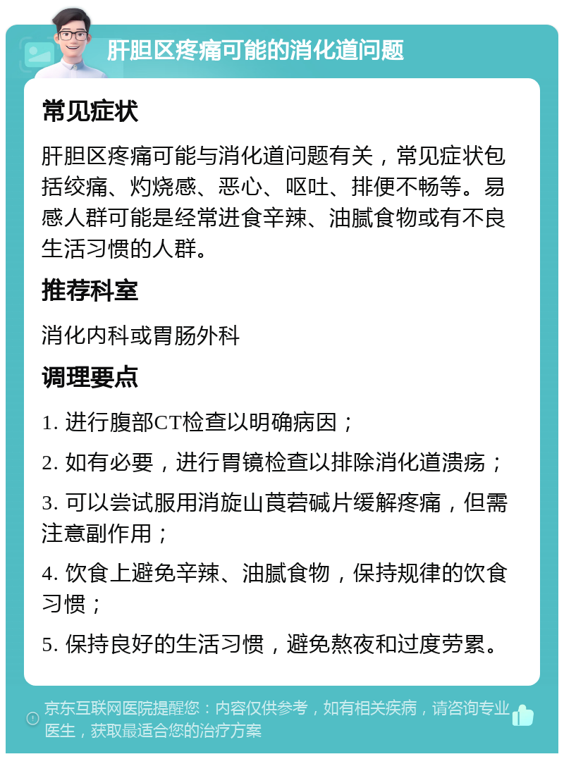 肝胆区疼痛可能的消化道问题 常见症状 肝胆区疼痛可能与消化道问题有关，常见症状包括绞痛、灼烧感、恶心、呕吐、排便不畅等。易感人群可能是经常进食辛辣、油腻食物或有不良生活习惯的人群。 推荐科室 消化内科或胃肠外科 调理要点 1. 进行腹部CT检查以明确病因； 2. 如有必要，进行胃镜检查以排除消化道溃疡； 3. 可以尝试服用消旋山莨菪碱片缓解疼痛，但需注意副作用； 4. 饮食上避免辛辣、油腻食物，保持规律的饮食习惯； 5. 保持良好的生活习惯，避免熬夜和过度劳累。