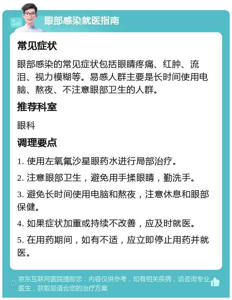 眼部感染就医指南 常见症状 眼部感染的常见症状包括眼睛疼痛、红肿、流泪、视力模糊等。易感人群主要是长时间使用电脑、熬夜、不注意眼部卫生的人群。 推荐科室 眼科 调理要点 1. 使用左氧氟沙星眼药水进行局部治疗。 2. 注意眼部卫生，避免用手揉眼睛，勤洗手。 3. 避免长时间使用电脑和熬夜，注意休息和眼部保健。 4. 如果症状加重或持续不改善，应及时就医。 5. 在用药期间，如有不适，应立即停止用药并就医。