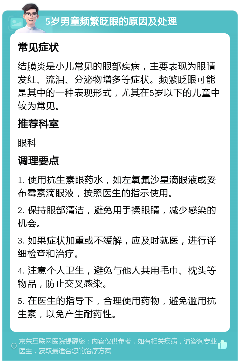 5岁男童频繁眨眼的原因及处理 常见症状 结膜炎是小儿常见的眼部疾病，主要表现为眼睛发红、流泪、分泌物增多等症状。频繁眨眼可能是其中的一种表现形式，尤其在5岁以下的儿童中较为常见。 推荐科室 眼科 调理要点 1. 使用抗生素眼药水，如左氧氟沙星滴眼液或妥布霉素滴眼液，按照医生的指示使用。 2. 保持眼部清洁，避免用手揉眼睛，减少感染的机会。 3. 如果症状加重或不缓解，应及时就医，进行详细检查和治疗。 4. 注意个人卫生，避免与他人共用毛巾、枕头等物品，防止交叉感染。 5. 在医生的指导下，合理使用药物，避免滥用抗生素，以免产生耐药性。