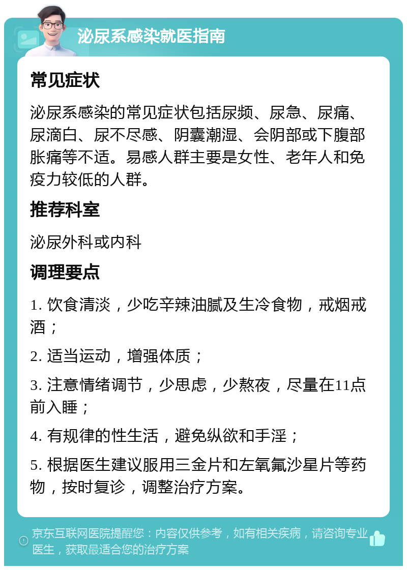 泌尿系感染就医指南 常见症状 泌尿系感染的常见症状包括尿频、尿急、尿痛、尿滴白、尿不尽感、阴囊潮湿、会阴部或下腹部胀痛等不适。易感人群主要是女性、老年人和免疫力较低的人群。 推荐科室 泌尿外科或内科 调理要点 1. 饮食清淡，少吃辛辣油腻及生冷食物，戒烟戒酒； 2. 适当运动，增强体质； 3. 注意情绪调节，少思虑，少熬夜，尽量在11点前入睡； 4. 有规律的性生活，避免纵欲和手淫； 5. 根据医生建议服用三金片和左氧氟沙星片等药物，按时复诊，调整治疗方案。