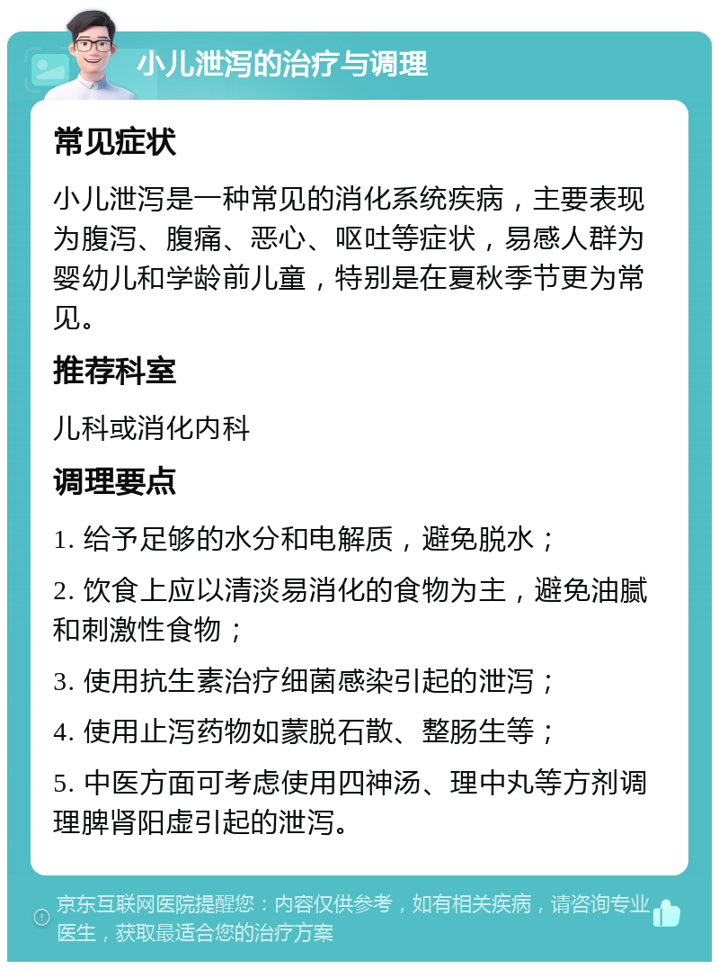 小儿泄泻的治疗与调理 常见症状 小儿泄泻是一种常见的消化系统疾病，主要表现为腹泻、腹痛、恶心、呕吐等症状，易感人群为婴幼儿和学龄前儿童，特别是在夏秋季节更为常见。 推荐科室 儿科或消化内科 调理要点 1. 给予足够的水分和电解质，避免脱水； 2. 饮食上应以清淡易消化的食物为主，避免油腻和刺激性食物； 3. 使用抗生素治疗细菌感染引起的泄泻； 4. 使用止泻药物如蒙脱石散、整肠生等； 5. 中医方面可考虑使用四神汤、理中丸等方剂调理脾肾阳虚引起的泄泻。