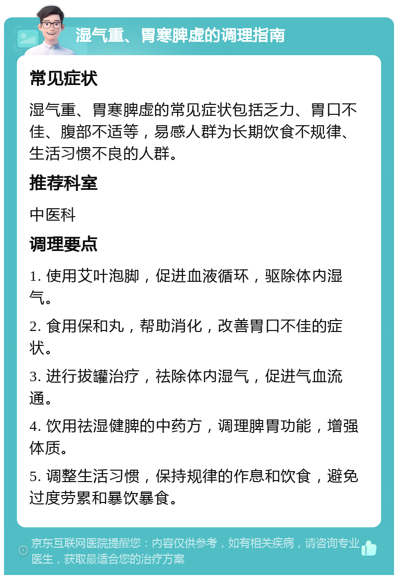 湿气重、胃寒脾虚的调理指南 常见症状 湿气重、胃寒脾虚的常见症状包括乏力、胃口不佳、腹部不适等，易感人群为长期饮食不规律、生活习惯不良的人群。 推荐科室 中医科 调理要点 1. 使用艾叶泡脚，促进血液循环，驱除体内湿气。 2. 食用保和丸，帮助消化，改善胃口不佳的症状。 3. 进行拔罐治疗，祛除体内湿气，促进气血流通。 4. 饮用祛湿健脾的中药方，调理脾胃功能，增强体质。 5. 调整生活习惯，保持规律的作息和饮食，避免过度劳累和暴饮暴食。