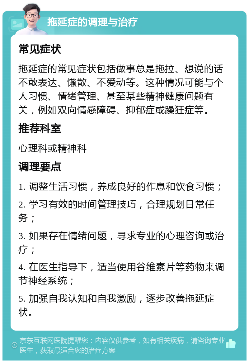 拖延症的调理与治疗 常见症状 拖延症的常见症状包括做事总是拖拉、想说的话不敢表达、懒散、不爱动等。这种情况可能与个人习惯、情绪管理、甚至某些精神健康问题有关，例如双向情感障碍、抑郁症或躁狂症等。 推荐科室 心理科或精神科 调理要点 1. 调整生活习惯，养成良好的作息和饮食习惯； 2. 学习有效的时间管理技巧，合理规划日常任务； 3. 如果存在情绪问题，寻求专业的心理咨询或治疗； 4. 在医生指导下，适当使用谷维素片等药物来调节神经系统； 5. 加强自我认知和自我激励，逐步改善拖延症状。