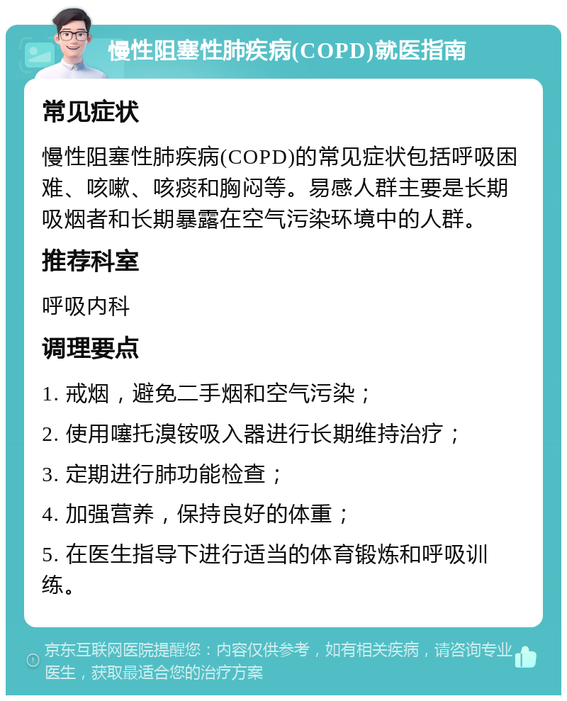 慢性阻塞性肺疾病(COPD)就医指南 常见症状 慢性阻塞性肺疾病(COPD)的常见症状包括呼吸困难、咳嗽、咳痰和胸闷等。易感人群主要是长期吸烟者和长期暴露在空气污染环境中的人群。 推荐科室 呼吸内科 调理要点 1. 戒烟，避免二手烟和空气污染； 2. 使用噻托溴铵吸入器进行长期维持治疗； 3. 定期进行肺功能检查； 4. 加强营养，保持良好的体重； 5. 在医生指导下进行适当的体育锻炼和呼吸训练。