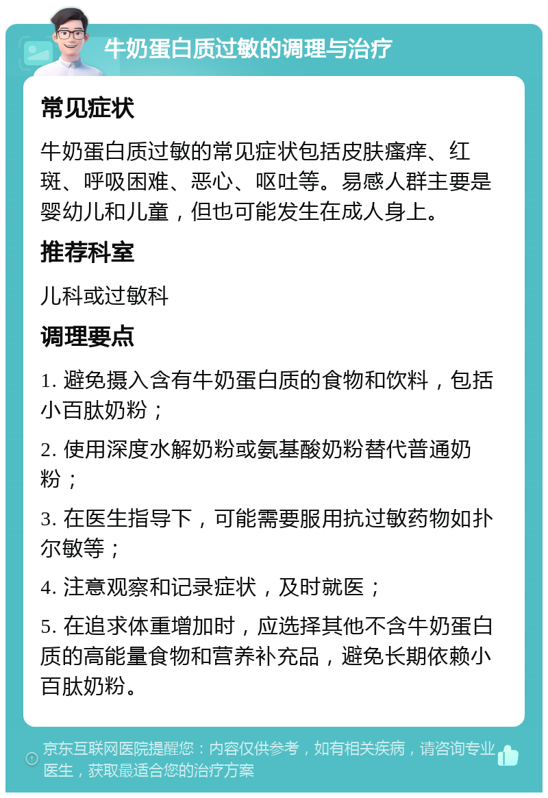 牛奶蛋白质过敏的调理与治疗 常见症状 牛奶蛋白质过敏的常见症状包括皮肤瘙痒、红斑、呼吸困难、恶心、呕吐等。易感人群主要是婴幼儿和儿童，但也可能发生在成人身上。 推荐科室 儿科或过敏科 调理要点 1. 避免摄入含有牛奶蛋白质的食物和饮料，包括小百肽奶粉； 2. 使用深度水解奶粉或氨基酸奶粉替代普通奶粉； 3. 在医生指导下，可能需要服用抗过敏药物如扑尔敏等； 4. 注意观察和记录症状，及时就医； 5. 在追求体重增加时，应选择其他不含牛奶蛋白质的高能量食物和营养补充品，避免长期依赖小百肽奶粉。