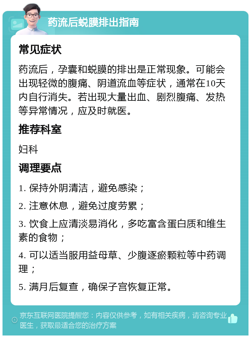 药流后蜕膜排出指南 常见症状 药流后，孕囊和蜕膜的排出是正常现象。可能会出现轻微的腹痛、阴道流血等症状，通常在10天内自行消失。若出现大量出血、剧烈腹痛、发热等异常情况，应及时就医。 推荐科室 妇科 调理要点 1. 保持外阴清洁，避免感染； 2. 注意休息，避免过度劳累； 3. 饮食上应清淡易消化，多吃富含蛋白质和维生素的食物； 4. 可以适当服用益母草、少腹逐瘀颗粒等中药调理； 5. 满月后复查，确保子宫恢复正常。