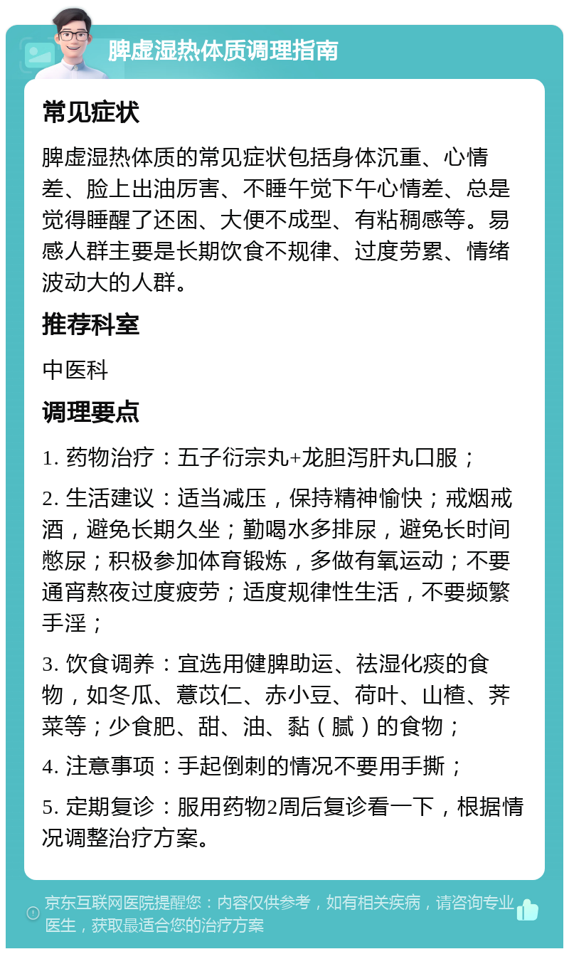 脾虚湿热体质调理指南 常见症状 脾虚湿热体质的常见症状包括身体沉重、心情差、脸上出油厉害、不睡午觉下午心情差、总是觉得睡醒了还困、大便不成型、有粘稠感等。易感人群主要是长期饮食不规律、过度劳累、情绪波动大的人群。 推荐科室 中医科 调理要点 1. 药物治疗：五子衍宗丸+龙胆泻肝丸口服； 2. 生活建议：适当减压，保持精神愉快；戒烟戒酒，避免长期久坐；勤喝水多排尿，避免长时间憋尿；积极参加体育锻炼，多做有氧运动；不要通宵熬夜过度疲劳；适度规律性生活，不要频繁手淫； 3. 饮食调养：宜选用健脾助运、祛湿化痰的食物，如冬瓜、薏苡仁、赤小豆、荷叶、山楂、荠菜等；少食肥、甜、油、黏（腻）的食物； 4. 注意事项：手起倒刺的情况不要用手撕； 5. 定期复诊：服用药物2周后复诊看一下，根据情况调整治疗方案。