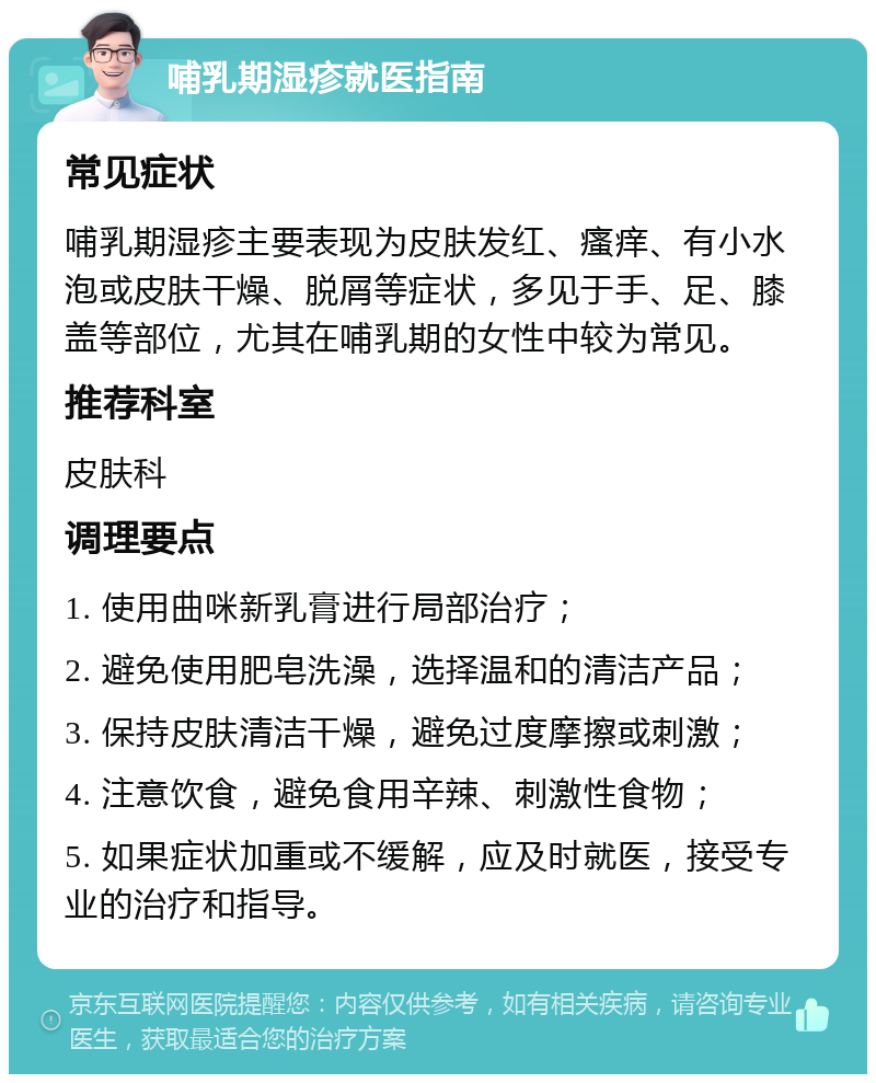 哺乳期湿疹就医指南 常见症状 哺乳期湿疹主要表现为皮肤发红、瘙痒、有小水泡或皮肤干燥、脱屑等症状，多见于手、足、膝盖等部位，尤其在哺乳期的女性中较为常见。 推荐科室 皮肤科 调理要点 1. 使用曲咪新乳膏进行局部治疗； 2. 避免使用肥皂洗澡，选择温和的清洁产品； 3. 保持皮肤清洁干燥，避免过度摩擦或刺激； 4. 注意饮食，避免食用辛辣、刺激性食物； 5. 如果症状加重或不缓解，应及时就医，接受专业的治疗和指导。