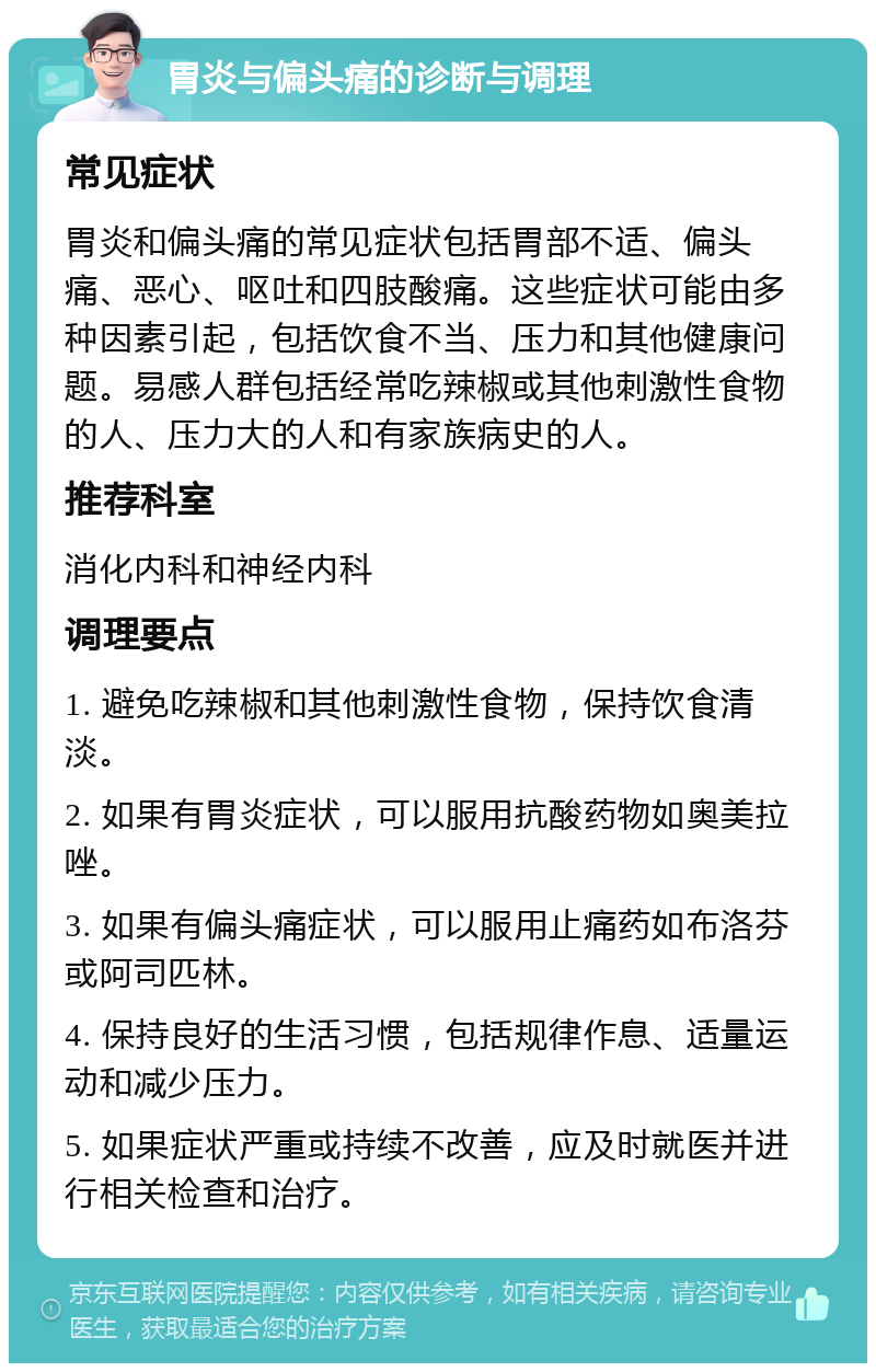 胃炎与偏头痛的诊断与调理 常见症状 胃炎和偏头痛的常见症状包括胃部不适、偏头痛、恶心、呕吐和四肢酸痛。这些症状可能由多种因素引起，包括饮食不当、压力和其他健康问题。易感人群包括经常吃辣椒或其他刺激性食物的人、压力大的人和有家族病史的人。 推荐科室 消化内科和神经内科 调理要点 1. 避免吃辣椒和其他刺激性食物，保持饮食清淡。 2. 如果有胃炎症状，可以服用抗酸药物如奥美拉唑。 3. 如果有偏头痛症状，可以服用止痛药如布洛芬或阿司匹林。 4. 保持良好的生活习惯，包括规律作息、适量运动和减少压力。 5. 如果症状严重或持续不改善，应及时就医并进行相关检查和治疗。