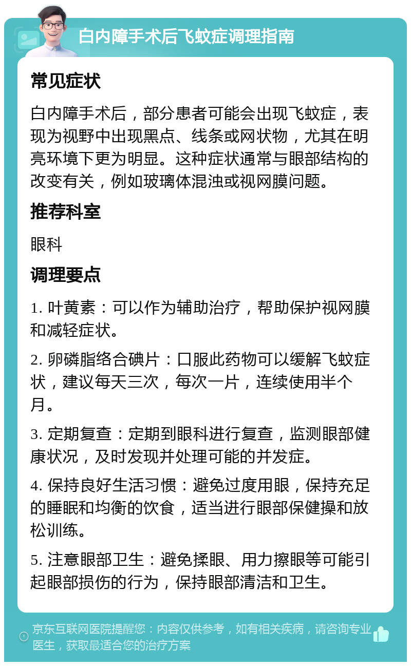 白内障手术后飞蚊症调理指南 常见症状 白内障手术后，部分患者可能会出现飞蚊症，表现为视野中出现黑点、线条或网状物，尤其在明亮环境下更为明显。这种症状通常与眼部结构的改变有关，例如玻璃体混浊或视网膜问题。 推荐科室 眼科 调理要点 1. 叶黄素：可以作为辅助治疗，帮助保护视网膜和减轻症状。 2. 卵磷脂络合碘片：口服此药物可以缓解飞蚊症状，建议每天三次，每次一片，连续使用半个月。 3. 定期复查：定期到眼科进行复查，监测眼部健康状况，及时发现并处理可能的并发症。 4. 保持良好生活习惯：避免过度用眼，保持充足的睡眠和均衡的饮食，适当进行眼部保健操和放松训练。 5. 注意眼部卫生：避免揉眼、用力擦眼等可能引起眼部损伤的行为，保持眼部清洁和卫生。