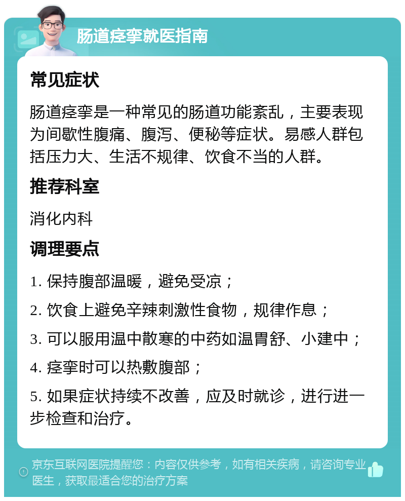 肠道痉挛就医指南 常见症状 肠道痉挛是一种常见的肠道功能紊乱，主要表现为间歇性腹痛、腹泻、便秘等症状。易感人群包括压力大、生活不规律、饮食不当的人群。 推荐科室 消化内科 调理要点 1. 保持腹部温暖，避免受凉； 2. 饮食上避免辛辣刺激性食物，规律作息； 3. 可以服用温中散寒的中药如温胃舒、小建中； 4. 痉挛时可以热敷腹部； 5. 如果症状持续不改善，应及时就诊，进行进一步检查和治疗。