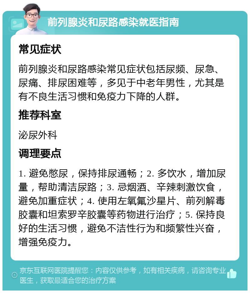 前列腺炎和尿路感染就医指南 常见症状 前列腺炎和尿路感染常见症状包括尿频、尿急、尿痛、排尿困难等，多见于中老年男性，尤其是有不良生活习惯和免疫力下降的人群。 推荐科室 泌尿外科 调理要点 1. 避免憋尿，保持排尿通畅；2. 多饮水，增加尿量，帮助清洁尿路；3. 忌烟酒、辛辣刺激饮食，避免加重症状；4. 使用左氧氟沙星片、前列解毒胶囊和坦索罗辛胶囊等药物进行治疗；5. 保持良好的生活习惯，避免不洁性行为和频繁性兴奋，增强免疫力。